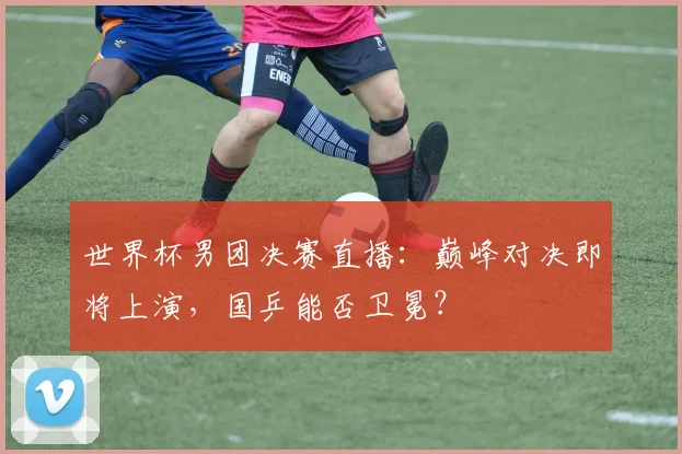 世界杯男团决赛直播:巅峰对决即将上演,国乒能否卫冕?